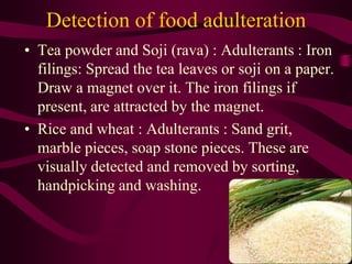 Detection of food adulteration
• Tea powder and Soji (rava) : Adulterants : Iron
filings: Spread the tea leaves or soji on a paper.
Draw a magnet over it. The iron filings if
present, are attracted by the magnet.
• Rice and wheat : Adulterants : Sand grit,
marble pieces, soap stone pieces. These are
visually detected and removed by sorting,
handpicking and washing.
 