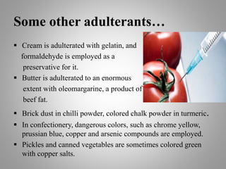 Some other adulterants…
 Cream is adulterated with gelatin, and
formaldehyde is employed as a
preservative for it.
 Butter is adulterated to an enormous
extent with oleomargarine, a product of
beef fat.
 Brick dust in chilli powder, colored chalk powder in turmeric.
 In confectionery, dangerous colors, such as chrome yellow,
prussian blue, copper and arsenic compounds are employed.
 Pickles and canned vegetables are sometimes colored green
with copper salts.
 