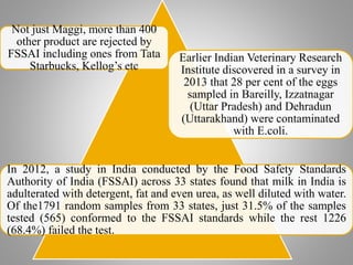 Not just Maggi, more than 400
other product are rejected by
FSSAI including ones from Tata
Starbucks, Kellog’s etc
Earlier Indian Veterinary Research
Institute discovered in a survey in
2013 that 28 per cent of the eggs
sampled in Bareilly, Izzatnagar
(Uttar Pradesh) and Dehradun
(Uttarakhand) were contaminated
with E.coli.
In 2012, a study in India conducted by the Food Safety Standards
Authority of India (FSSAI) across 33 states found that milk in India is
adulterated with detergent, fat and even urea, as well diluted with water.
Of the1791 random samples from 33 states, just 31.5% of the samples
tested (565) conformed to the FSSAI standards while the rest 1226
(68.4%) failed the test.
 
