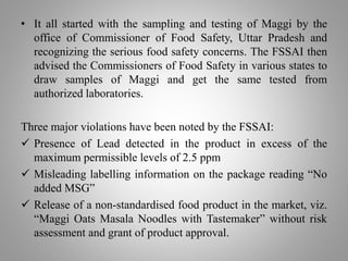 • It all started with the sampling and testing of Maggi by the
office of Commissioner of Food Safety, Uttar Pradesh and
recognizing the serious food safety concerns. The FSSAI then
advised the Commissioners of Food Safety in various states to
draw samples of Maggi and get the same tested from
authorized laboratories.
Three major violations have been noted by the FSSAI:
 Presence of Lead detected in the product in excess of the
maximum permissible levels of 2.5 ppm
 Misleading labelling information on the package reading “No
added MSG”
 Release of a non-standardised food product in the market, viz.
“Maggi Oats Masala Noodles with Tastemaker” without risk
assessment and grant of product approval.
 