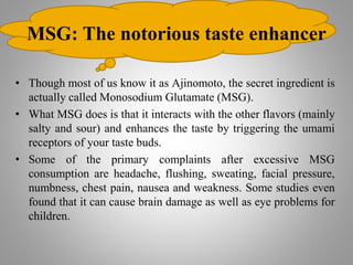 MSG: The notorious taste enhancer
• Though most of us know it as Ajinomoto, the secret ingredient is
actually called Monosodium Glutamate (MSG).
• What MSG does is that it interacts with the other flavors (mainly
salty and sour) and enhances the taste by triggering the umami
receptors of your taste buds.
• Some of the primary complaints after excessive MSG
consumption are headache, flushing, sweating, facial pressure,
numbness, chest pain, nausea and weakness. Some studies even
found that it can cause brain damage as well as eye problems for
children.
 