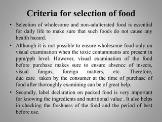 Criteria for selection of food
• Selection of wholesome and non-adulterated food is essential
for daily life to make sure that such foods do not cause any
health hazard.
• Although it is not possible to ensure wholesome food only on
visual examination when the toxic contaminants are present in
ppm/ppb level. However, visual examination of the food
before purchase makes sure to ensure absence of insects,
visual fungus, foreign matters, etc. Therefore,
due care taken by the consumer at the time of purchase of
food after thoroughly examining can be of great help.
• Secondly, label declaration on packed food is very important
for knowing the ingredients and nutritional value . It also helps
in checking the freshness of the food and the period of best
before use.
 