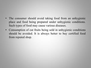 • The consumer should avoid taking food from an unhygienic
place and food being prepared under unhygienic conditions.
Such types of food may cause various diseases.
• Consumption of cut fruits being sold in unhygienic conditions
should be avoided. It is always better to buy certified food
from reputed shop.
 