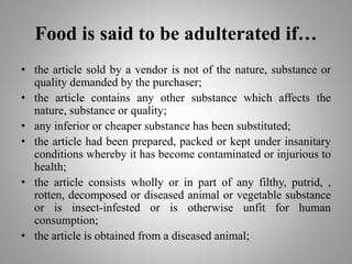 Food is said to be adulterated if…
• the article sold by a vendor is not of the nature, substance or
quality demanded by the purchaser;
• the article contains any other substance which affects the
nature, substance or quality;
• any inferior or cheaper substance has been substituted;
• the article had been prepared, packed or kept under insanitary
conditions whereby it has become contaminated or injurious to
health;
• the article consists wholly or in part of any filthy, putrid, ,
rotten, decomposed or diseased animal or vegetable substance
or is insect-infested or is otherwise unfit for human
consumption;
• the article is obtained from a diseased animal;
 