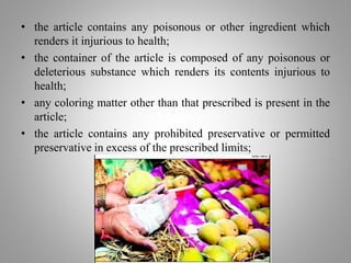 • the article contains any poisonous or other ingredient which
renders it injurious to health;
• the container of the article is composed of any poisonous or
deleterious substance which renders its contents injurious to
health;
• any coloring matter other than that prescribed is present in the
article;
• the article contains any prohibited preservative or permitted
preservative in excess of the prescribed limits;
 