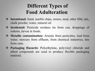 Different Types of
Food Adulteration
 Intentional: Sand, marble chips, stones, mud, other filth, talc,
chalk powder, water, mineral oil
 Incidental: Pesticide residues tin from can, droppings of
rodents, larvae in foods.
 Metallic contamination: Arsenic from pesticides, lead from
water, mercury from effluent, from chemical industries, tins
from cans.
 Packaging Hazards: Polyethylene, polyvinyl chloride and
allied compounds are used to produce flexible packaging
material.
 