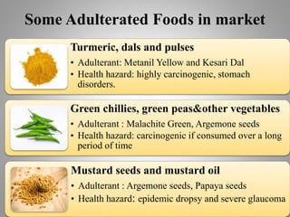 Some Adulterated Foods in market
Turmeric, dals and pulses
• Adulterant: Metanil Yellow and Kesari Dal
• Health hazard: highly carcinogenic, stomach
disorders.
Green chillies, green peas&other vegetables
• Adulterant : Malachite Green, Argemone seeds
• Health hazard: carcinogenic if consumed over a long
period of time
Mustard seeds and mustard oil
• Adulterant : Argemone seeds, Papaya seeds
• Health hazard: epidemic dropsy and severe glaucoma
 