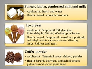 Paneer, khoya, condensed milk and milk
• Adulterant: Starch and water
• Health hazard: stomach disorders
Ice cream
• Adulterant: Pepperonil, Ethylacetate,
Butraldehyde, Nitrate, Washing powder etc
• Health hazard: Pepperonil is used as a pesticide
and ethyl acetate causes diseases affecting
lungs, kidneys and heart.
Coffee powder
• Adulterant : Tamarind seeds, chicory powder
• Health hazard: diarrhea, stomach disorders,
giddiness and severe joint pains
 