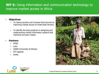 WP 6: Using information and communication technology to
improve market access in Africa
• Objectives
• To reduce poverty and increase food security by
improving market access of small-scale farmers.
• To identify the best practices in designing and
implementing market information systems that
maximize pro-poor impact.
• Partners
• IFPRI
• Luke
• ISSER (University of Ghana)
• FIT-Uganda
• Esoko
© Natural Resources Institute Finland (Luke) 11
 