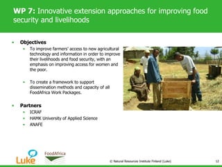 WP 7: Innovative extension approaches for improving food
security and livelihoods
• Objectives
• To improve farmers’ access to new agricultural
technology and information in order to improve
their livelihoods and food security, with an
emphasis on improving access for women and
the poor.
• To create a framework to support
dissemination methods and capacity of all
FoodAfrica Work Packages.
• Partners
• ICRAF
• HAMK University of Applied Science
• ANAFE
© Natural Resources Institute Finland (Luke) 12
 