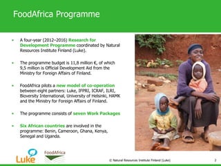 FoodAfrica Programme
• A four-year (2012–2016) Research for
Development Programme coordinated by Natural
Resources Institute Finland (Luke).
• The programme budget is 11,8 million €, of which
9,5 million is Official Development Aid from the
Ministry for Foreign Affairs of Finland.
• FoodAfrica pilots a new model of co-operation
between eight partners: Luke, IFPRI, ICRAF, ILRI,
Bioversity International, University of Helsinki, HAMK
and the Ministry for Foreign Affairs of Finland.
• The programme consists of seven Work Packages
• Six African countries are involved in the
programme: Benin, Cameroon, Ghana, Kenya,
Senegal and Uganda.
© Natural Resources Institute Finland (Luke) 2
 