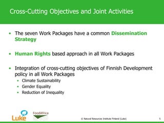 Cross-Cutting Objectives and Joint Activities
• The seven Work Packages have a common Dissemination
Strategy
• Human Rights based approach in all Work Packages
• Integration of cross-cutting objectives of Finnish Development
policy in all Work Packages
• Climate Sustainability
• Gender Equality
• Reduction of Inequality
© Natural Resources Institute Finland (Luke) 5
 