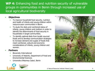 WP 4: Enhancing food and nutrition security of vulnerable
groups in communities in Benin through increased use of
local agricultural biodiversity
• Objectives
• To improve household food security, nutrition
and health of infants and young children within
resource-poor communities in Benin.
• To study the diets and nutritional status of
infants, young children and mothers in order to
identify the determinants of food security in
households in target communities.
• To identify optimal diets from locally sourced
foods and to develop communication strategies
to increase demand and supply of foods that
meet nutritional, cultural and economic
considerations of infants, young children and
women.
• Partners
• Bioversity International
• University of Helsinki, Department of Food and
Environmental Sciences
• Universite d’Abomey Calavi, Benin
© Natural Resources Institute Finland (Luke) 9
 