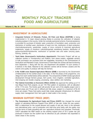 MONTHLY POLICY TRACKER
FOOD AND AGRICULTURE
Volume 2, No. 8  /  2013 September 1, 2013
INVESTMENT IN AGRICULTURE
•	 Integrated Scheme of Oilseeds, Pulses, Oil Palm and Maize (ISOPOM) is being
implemented in 14 major oilseed growing States to promote the cultivation of oilseeds
including soybean in the country. Under the centrally sponsored scheme, financial assistance
is provided for purchase of breeder seed, production of foundation seed, production and
distribution of certified seed, distribution of seed mini kits, distribution of plant protection
chemicals/equipments, weedicides, supply of micro nutrients  improved agricultural
implements, supply of rhizobium culture/phosphate solubilising bacteria, distribution of
gypsum/pyrite/liming/dolomite, distribution of sprinkler sets and water carrying pipes,
training, publicity, etc..
•	 Tamil Nadu Government’s horticulture department’s ‘Peri-metro Project’ will set up
collection centres in Thondamuthur and Pollachi, from where traders, vegetable vendors
or bulk purchasers can purchase fruits and vegetables. According to the Commissioner of
Horticulture and Plantation Crops, Government of Tamil Nadu the centres will start functioning
from September 1. Along with the two, the Department will establish 19 such centres in
9 districts in the State. Attached to the collection centres will be farmers’ clusters and the
volume and quality of produce will help the farmers.
•	 A Rs 10,000 crore Dryland Agriculture Mission (DAM) is launched by the Government
of Maharashtra for the rainfed areas in the state. In the first phase of the programme, one
village from each rainfed taluka will be selected. The components of DAM include agricultural
development through farmers groups, farm ponds, micro irrigation, controlled agriculture,
inter-cropping and double cropping, processing, value addition and marketing.
•	 The Cabinet Committee on Economic Affairs (CCEA) has approved the setting up of 12
new Mega Food Park projects, as per 11th Plan pattern of assistance, with an allocation
of Rs 1,714 crore. The Centre grant will provide 50 per cent of the eligible project cost in
general areas and 75 per cent in difficult and hilly areas; subject to a maximum of Rs 50
crore per project. These food parks would help create adequate infrastructure for efficient
supply chain management from farm gate to retail outlet in the country.
MINIMUM SUPPORT PRICE (MSP)
•	 The Commission for Agricultural Costs and Prices (CACP) has changed the annual
pattern of calculating Minimum Support Price (MSP) of raw jute. Under the new system,
MSP is determined on the overall demand and supply of raw jute, trend in the domestic
and international price, cost of production and inter-crop price parity with the paddy crop
and the terms of trade prevailing with non- agriculture products and industries. Previously,
CACP calculated the MSP based on the existing support price of TD 5 grade raw jute
produced in Assam but this system lost its relevance as jute cultivation has expanded to
newer areas in the country.
 