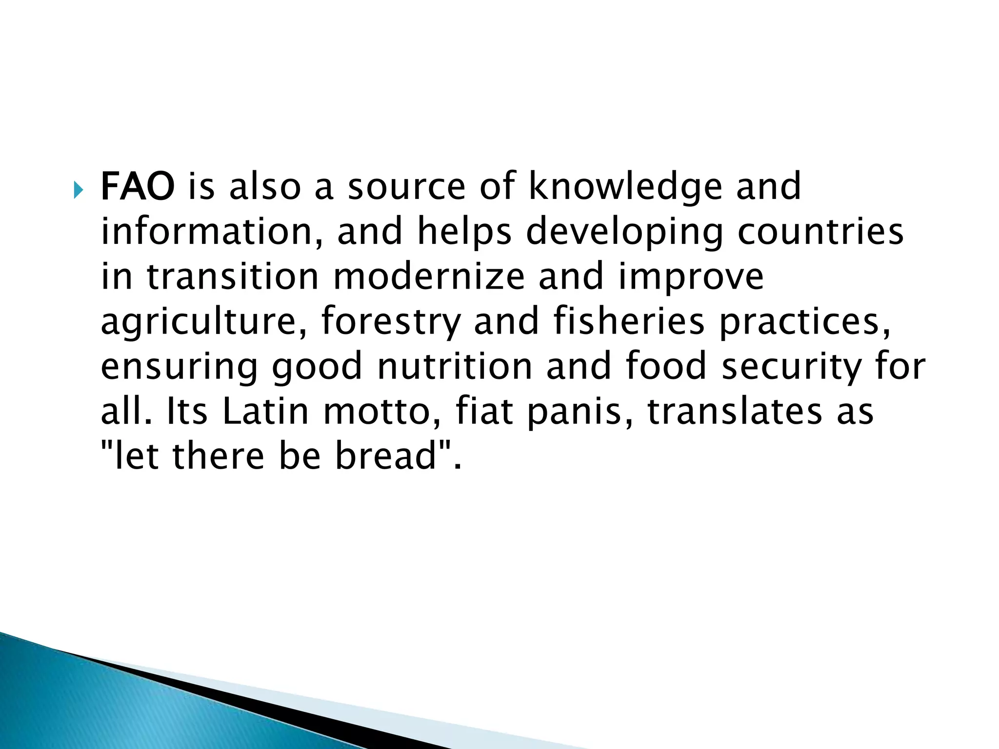  FAO is also a source of knowledge and
information, and helps developing countries
in transition modernize and improve
agriculture, forestry and fisheries practices,
ensuring good nutrition and food security for
all. Its Latin motto, fiat panis, translates as
"let there be bread".