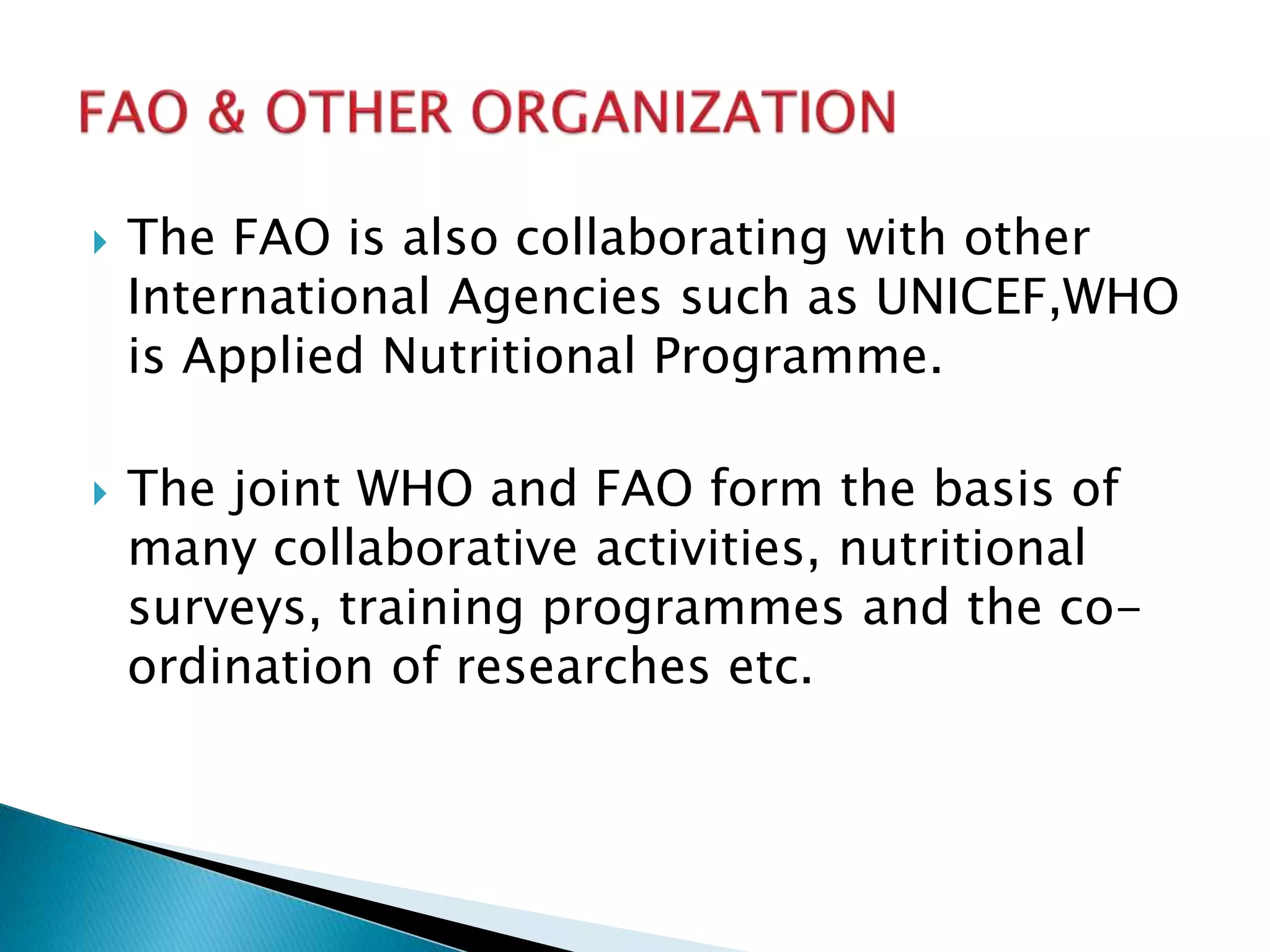  The FAO is also collaborating with other
International Agencies such as UNICEF,WHO
is Applied Nutritional Programme.
The joint WHO and FAO form the basis of
many collaborative activities, nutritional
surveys, training programmes and the co-
ordination of researches etc.