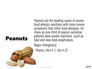 Peanuts are the leading cause of severe
food allergic reactions with more severe
symptoms than other food allergies. As
many as one-third of peanut-sensitive
patients have severe reactions, such as
fatal and near-fatal anaphylaxis.
Major Allergen(s):
Peanut (Ara h 1, Ara h 2)
© 2013, A. Fellinger Food Allergy & Allergens 10
Peanuts
 