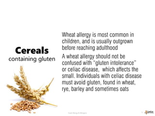 © 2013, A. Fellinger Food Allergy & Allergens 11
Wheat allergy is most common in
children, and is usually outgrown
before reaching adulthood
A wheat allergy should not be
confused with “gluten intolerance”
or celiac disease, which affects the
small. Individuals with celiac disease
must avoid gluten, found in wheat,
rye, barley and sometimes oats
Cereals
containing gluten
 