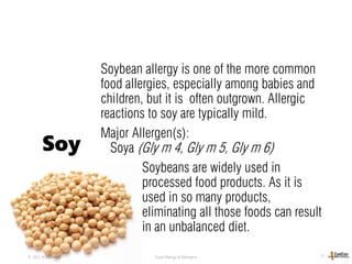Soybean allergy is one of the more common
food allergies, especially among babies and
children, but it is often outgrown. Allergic
reactions to soy are typically mild.
Major Allergen(s):
Soya (Gly m 4, Gly m 5, Gly m 6)
Soybeans are widely used in
processed food products. As it is
used in so many products,
eliminating all those foods can result
in an unbalanced diet.
© 2013, A. Fellinger Food Allergy & Allergens 12
Soy
 