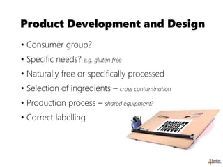Product Development and Design
• Consumer group?
• Specific needs? e.g. gluten free
• Naturally free or specifically processed
• Selection of ingredients – cross contamination
• Production process – shared equipment?
• Correct labelling
 