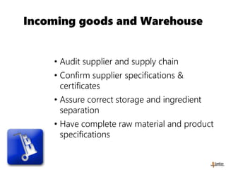 Incoming goods and Warehouse
• Audit supplier and supply chain
• Confirm supplier specifications &
certificates
• Assure correct storage and ingredient
separation
• Have complete raw material and product
specifications
 