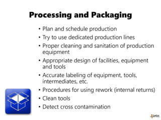Processing and Packaging
• Plan and schedule production
• Try to use dedicated production lines
• Proper cleaning and sanitation of production
equipment
• Appropriate design of facilities, equipment
and tools
• Accurate labeling of equipment, tools,
intermediates, etc.
• Procedures for using rework (internal returns)
• Clean tools
• Detect cross contamination
 