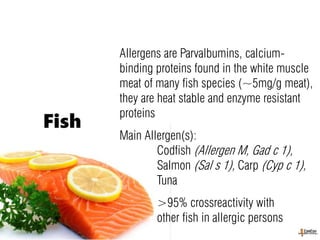 Allergens are Parvalbumins, calcium-
binding proteins found in the white muscle
meat of many fish species (~5mg/g meat),
they are heat stable and enzyme resistant
proteins
Main Allergen(s):
Codfish (Allergen M, Gad c 1),
Salmon (Sal s 1), Carp (Cyp c 1),
Tuna
>95% crossreactivity with
other fish in allergic persons
Fish
 