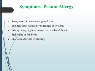 Symptoms- Peanut Allergy
 Runny nose. A runny or congested nose.
 Skin reactions, such as hives, redness or swelling.
 Itching or tingling in or around the mouth and throat.
 Tightening of the throat.
 Shortness of breath or wheezing.
 