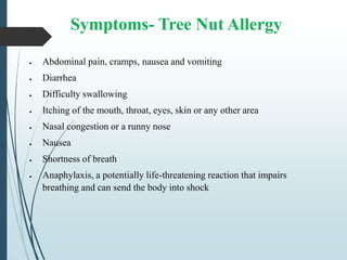Symptoms- Tree Nut Allergy
 Abdominal pain, cramps, nausea and vomiting
 Diarrhea
 Difficulty swallowing
 Itching of the mouth, throat, eyes, skin or any other area
 Nasal congestion or a runny nose
 Nausea
 Shortness of breath
 Anaphylaxis, a potentially life-threatening reaction that impairs
breathing and can send the body into shock
 