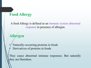 Food Allergy
A food Allergy is defined as an immune system abnormal
response in presence of allergen.
Allergen
• Naturally-occurring proteins in foods
• Derivatives of proteins in foods
They cause abnormal immune responses. But naturally
they are Harmless.
 