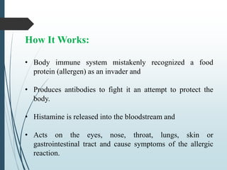 How It Works:
• Body immune system mistakenly recognized a food
protein (allergen) as an invader and
• Produces antibodies to fight it an attempt to protect the
body.
• Histamine is released into the bloodstream and
• Acts on the eyes, nose, throat, lungs, skin or
gastrointestinal tract and cause symptoms of the allergic
reaction.
 