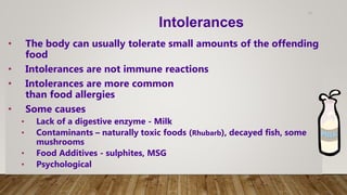 11
• The body can usually tolerate small amounts of the offending
food
• Intolerances are not immune reactions
• Intolerances are more common
than food allergies
• Some causes
• Lack of a digestive enzyme - Milk
• Contaminants – naturally toxic foods (Rhubarb), decayed fish, some
mushrooms
• Food Additives - sulphites, MSG
• Psychological
Intolerances
 