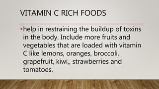 VITAMIN C RICH FOODS
•help in restraining the buildup of toxins
in the body. Include more fruits and
vegetables that are loaded with vitamin
C like lemons, oranges, broccoli,
grapefruit, kiwi,, strawberries and
tomatoes.
 
