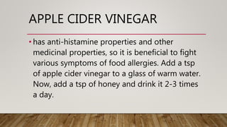APPLE CIDER VINEGAR
• has anti-histamine properties and other
medicinal properties, so it is beneficial to fight
various symptoms of food allergies. Add a tsp
of apple cider vinegar to a glass of warm water.
Now, add a tsp of honey and drink it 2-3 times
a day.
 