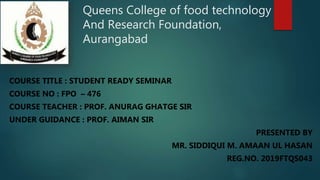 Queens College of food technology
And Research Foundation,
Aurangabad
COURSE TITLE : STUDENT READY SEMINAR
COURSE NO : FPO – 476
COURSE TEACHER : PROF. ANURAG GHATGE SIR
UNDER GUIDANCE : PROF. AIMAN SIR
PRESENTED BY
MR. SIDDIQUI M. AMAAN UL HASAN
REG.NO. 2019FTQS043
 