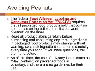 Avoiding Peanuts
 The federal Food Allergen Labeling and
Consumer Protection Act (FALCPA) requires
that all packaged food products sold that contain
peanuts as an ingredient must list the word
―Peanut‖ on the label.
 Read all product labels carefully before
purchasing and consuming any item. Ingredients
in packaged food products may change without
warning, so check ingredient statements carefully
every time you shop. If you have questions, call
the manufacturer.
 As of this time, the use of advisory labels (such as
―May Contain‖) on packaged foods is
voluntary, and there are no guidelines for their
use.
 