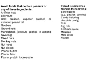 Avoid foods that contain peanuts or
any of these ingredients:
Artificial nuts
Beer nuts
Cold pressed, expeller pressed or
extruded peanut oil
Goobers
Ground nuts
Mandelonas (peanuts soaked in almond
flavoring)
Mixed nuts
Monkey nuts
Nut meat
Nut pieces
Peanut butter
Peanut flour
Peanut protein hydrolysate
Peanut is sometimes
found in the following:
Baked goods
(e.g., pastries, cookies)
Candy (including
chocolate candy)
Chili
Egg rolls
Enchilada sauce
Marzipan
Mole sauce
Nougat
 