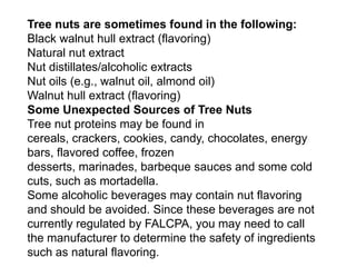Tree nuts are sometimes found in the following:
Black walnut hull extract (flavoring)
Natural nut extract
Nut distillates/alcoholic extracts
Nut oils (e.g., walnut oil, almond oil)
Walnut hull extract (flavoring)
Some Unexpected Sources of Tree Nuts
Tree nut proteins may be found in
cereals, crackers, cookies, candy, chocolates, energy
bars, flavored coffee, frozen
desserts, marinades, barbeque sauces and some cold
cuts, such as mortadella.
Some alcoholic beverages may contain nut flavoring
and should be avoided. Since these beverages are not
currently regulated by FALCPA, you may need to call
the manufacturer to determine the safety of ingredients
such as natural flavoring.
 