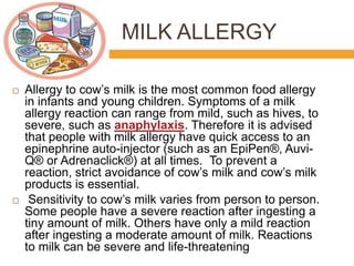 MILK ALLERGY
 Allergy to cow’s milk is the most common food allergy
in infants and young children. Symptoms of a milk
allergy reaction can range from mild, such as hives, to
severe, such as anaphylaxis. Therefore it is advised
that people with milk allergy have quick access to an
epinephrine auto-injector (such as an EpiPen®, Auvi-
Q® or Adrenaclick®) at all times. To prevent a
reaction, strict avoidance of cow’s milk and cow’s milk
products is essential.
 Sensitivity to cow’s milk varies from person to person.
Some people have a severe reaction after ingesting a
tiny amount of milk. Others have only a mild reaction
after ingesting a moderate amount of milk. Reactions
to milk can be severe and life-threatening
 
