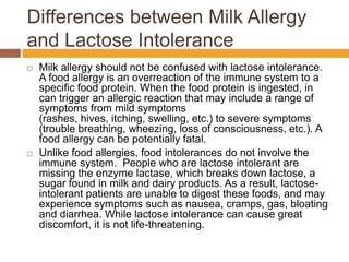 Differences between Milk Allergy
and Lactose Intolerance
 Milk allergy should not be confused with lactose intolerance.
A food allergy is an overreaction of the immune system to a
specific food protein. When the food protein is ingested, in
can trigger an allergic reaction that may include a range of
symptoms from mild symptoms
(rashes, hives, itching, swelling, etc.) to severe symptoms
(trouble breathing, wheezing, loss of consciousness, etc.). A
food allergy can be potentially fatal.
 Unlike food allergies, food intolerances do not involve the
immune system. People who are lactose intolerant are
missing the enzyme lactase, which breaks down lactose, a
sugar found in milk and dairy products. As a result, lactose-
intolerant patients are unable to digest these foods, and may
experience symptoms such as nausea, cramps, gas, bloating
and diarrhea. While lactose intolerance can cause great
discomfort, it is not life-threatening.
 