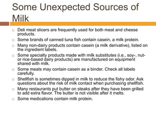 Some Unexpected Sources of
Milk
 Deli meat slicers are frequently used for both meat and cheese
products.
 Some brands of canned tuna fish contain casein, a milk protein.
 Many non-dairy products contain casein (a milk derivative), listed on
the ingredient labels.
 Some specialty products made with milk substitutes (i.e., soy-, nut-
or rice-based dairy products) are manufactured on equipment
shared with milk.
 Some meats may contain casein as a binder. Check all labels
carefully.
 Shellfish is sometimes dipped in milk to reduce the fishy odor. Ask
questions about the risk of milk contact when purchasing shellfish.
 Many restaurants put butter on steaks after they have been grilled
to add extra flavor. The butter is not visible after it melts.
 Some medications contain milk protein.
 