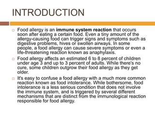 INTRODUCTION
 Food allergy is an immune system reaction that occurs
soon after eating a certain food. Even a tiny amount of the
allergy-causing food can trigger signs and symptoms such as
digestive problems, hives or swollen airways. In some
people, a food allergy can cause severe symptoms or even a
life-threatening reaction known as anaphylaxis.
 Food allergy affects an estimated 6 to 8 percent of children
under age 3 and up to 3 percent of adults. While there's no
cure, some children outgrow their food allergy as they get
older.
 It's easy to confuse a food allergy with a much more common
reaction known as food intolerance. While bothersome, food
intolerance is a less serious condition that does not involve
the immune system, and is triggered by several different
mechanisms that are distinct from the immunological reaction
responsible for food allergy.
 