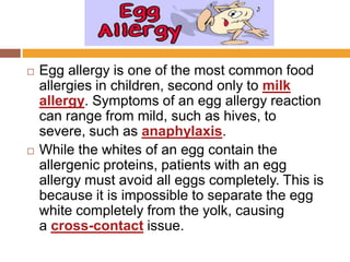  Egg allergy is one of the most common food
allergies in children, second only to milk
allergy. Symptoms of an egg allergy reaction
can range from mild, such as hives, to
severe, such as anaphylaxis.
 While the whites of an egg contain the
allergenic proteins, patients with an egg
allergy must avoid all eggs completely. This is
because it is impossible to separate the egg
white completely from the yolk, causing
a cross-contact issue.
 