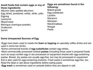 Avoid foods that contain eggs or any of
these ingredients:
Albumin (also spelled albumen)
Egg (dried, powdered, solids, white, yolk)
Eggnog
Lysozyme
Mayonnaise
Meringue (meringue powder)
Ovalbumin
Surimi
Eggs are sometimes found in the
following:
Baked goods
Egg substitutes
Lecithin
Macaroni
Marzipan
Marshmallows
Nougat
Pasta
•Eggs have been used to create the foam or topping on specialty coffee drinks and are
used in some bar drinks.
•Some commercial brands of egg substitutes contain egg whites.
•Most commercially processed cooked pastas (including those used in prepared foods
such as soup) contain egg or are processed on equipment shared with egg-containing
pastas. Boxed, dry pastas are usually egg-free, but may be processed on equipment
that is also used for egg-containing products. Fresh pasta is sometimes egg-free, too.
Read the label or ask about ingredients before eating pasta.
•Egg wash is sometimes used on pretzels before they are dipped in salt.
Some Unexpected Sources of Egg
 