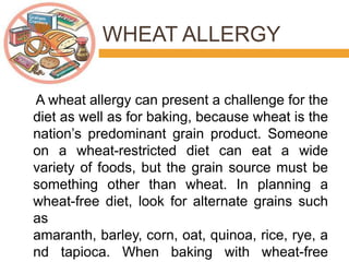 WHEAT ALLERGY
A wheat allergy can present a challenge for the
diet as well as for baking, because wheat is the
nation’s predominant grain product. Someone
on a wheat-restricted diet can eat a wide
variety of foods, but the grain source must be
something other than wheat. In planning a
wheat-free diet, look for alternate grains such
as
amaranth, barley, corn, oat, quinoa, rice, rye, a
nd tapioca. When baking with wheat-free
 