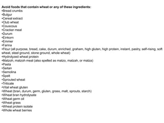 Avoid foods that contain wheat or any of these ingredients:
•Bread crumbs
•Bulgur
•Cereal extract
•Club wheat
•Couscous
•Cracker meal
•Durum
•Einkorn
•Emmer
•Farina
•Flour (all purpose, bread, cake, durum, enriched, graham, high gluten, high protein, instant, pastry, self-rising, soft
wheat, steel ground, stone ground, whole wheat)
•Hydrolyzed wheat protein
•Matzoh, matzoh meal (also spelled as matzo, matzah, or matza)
•Pasta
•Seitan
•Semolina
•Spelt
•Sprouted wheat
•Triticale
•Vital wheat gluten
•Wheat (bran, durum, germ, gluten, grass, malt, sprouts, starch)
•Wheat bran hydrolysate
•Wheat germ oil
•Wheat grass
•Wheat protein isolate
•Whole wheat berries
 