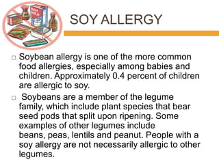 SOY ALLERGY
 Soybean allergy is one of the more common
food allergies, especially among babies and
children. Approximately 0.4 percent of children
are allergic to soy.
 Soybeans are a member of the legume
family, which include plant species that bear
seed pods that split upon ripening. Some
examples of other legumes include
beans, peas, lentils and peanut. People with a
soy allergy are not necessarily allergic to other
legumes.
 