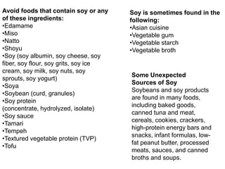 Avoid foods that contain soy or any
of these ingredients:
•Edamame
•Miso
•Natto
•Shoyu
•Soy (soy albumin, soy cheese, soy
fiber, soy flour, soy grits, soy ice
cream, soy milk, soy nuts, soy
sprouts, soy yogurt)
•Soya
•Soybean (curd, granules)
•Soy protein
(concentrate, hydrolyzed, isolate)
•Soy sauce
•Tamari
•Tempeh
•Textured vegetable protein (TVP)
•Tofu
Soy is sometimes found in the
following:
•Asian cuisine
•Vegetable gum
•Vegetable starch
•Vegetable broth
Some Unexpected
Sources of Soy
Soybeans and soy products
are found in many foods,
including baked goods,
canned tuna and meat,
cereals, cookies, crackers,
high-protein energy bars and
snacks, infant formulas, low-
fat peanut butter, processed
meats, sauces, and canned
broths and soups.
 