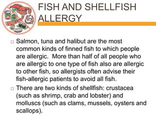 FISH AND SHELLFISH
ALLERGY
 Salmon, tuna and halibut are the most
common kinds of finned fish to which people
are allergic. More than half of all people who
are allergic to one type of fish also are allergic
to other fish, so allergists often advise their
fish-allergic patients to avoid all fish.
 There are two kinds of shellfish: crustacea
(such as shrimp, crab and lobster) and
molluscs (such as clams, mussels, oysters and
scallops).
 