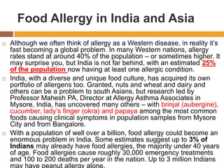 Food Allergy in India and Asia
 Although we often think of allergy as a Western disease, in reality it’s
fast becoming a global problem. In many Western nations, allergy
rates stand at around 40% of the population – or sometimes higher. It
may surprise you, but India is not far behind, with an estimated 25%
of the population now having at least one allergic condition.
 India, with a diverse and unique food culture, has acquired its own
portfolio of allergens too. Granted, nuts and wheat and dairy and
others can be a problem to south Asians, but research led by
Professor Mahesh PA, Director at Allergy Asthma Associates in
Mysore, India, has uncovered many others – with brinjal (aubergine),
cucumber, lady’s finger (okra) and papaya among the most common
foods causing clinical symptoms in population samples from Mysore
City and from Bangalore.
 With a population of well over a billion, food allergy could become an
enormous problem in India. Some estimates suggest up to 3% of
Indians may already have food allergies, the majority under 40 years
of age. Food allergies cause roughly 30,000 emergency treatments
and 100 to 200 deaths per year in the nation. Up to 3 million Indians
may have peanut allergy alone.
 